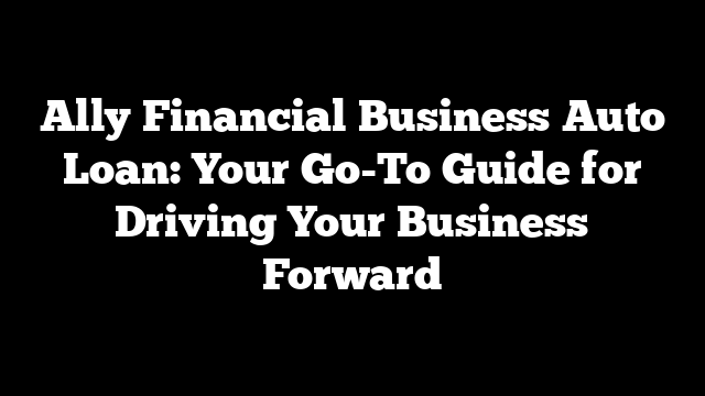 Ally Financial Business Auto Loan: Your Go-To Guide for Driving Your Business Forward